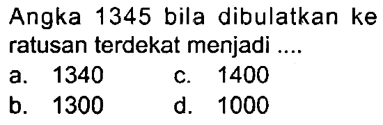 Angka 1345 bila dibulatkan ke ratusan terdekat menjadi ....
a. 1340
c. 1400
b. 1300
d. 1000