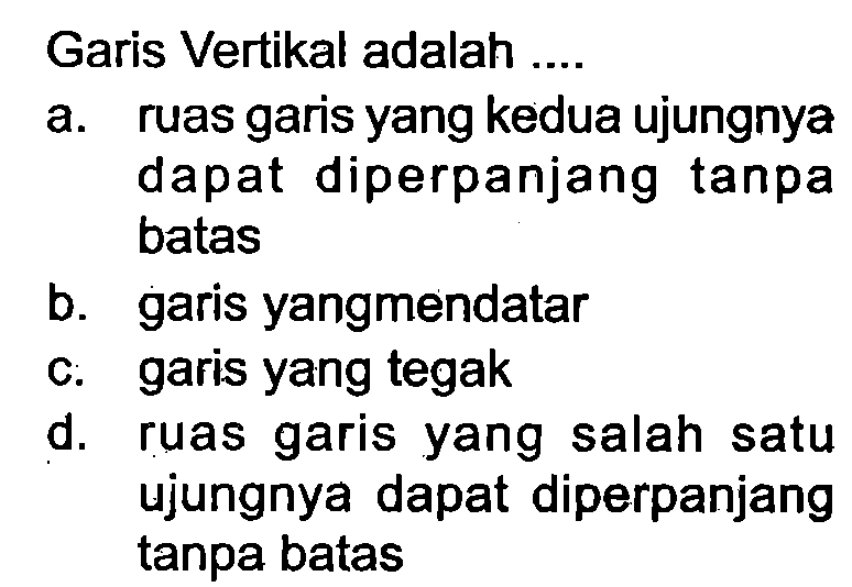 Garis Vertikal adalah ....
a. ruas garis yang kedua ujungnya dapat diperpanjang tanpa batas
b. garis yangmendatar
c. garis yang tegak
d. ruas garis yang salah satu ujungnya dapat diperpanjang tanpa batas