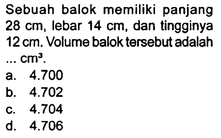 Sebuah balok memiliki panjang  28 cm , lebar  14 cm , dan tingginya  12 cm . Volume balok tersebut adalah ..  cm^(3) .
a.  4.700 
b.  4.702 
c.  4.704 
d.  4.706 