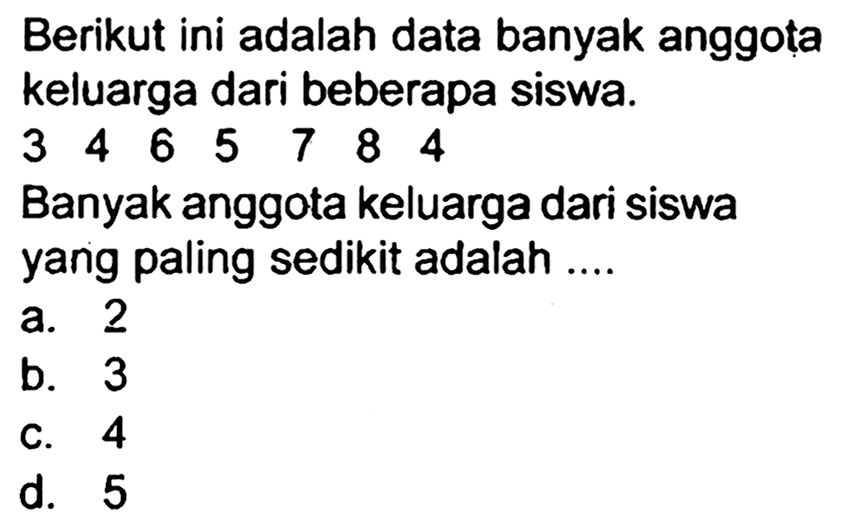 Berikut ini adalah data banyak anggota keluarga dari beberapa siswa.
 3  4  6  5  7  8  4 
Banyak anggota keluarga dari siswa yang paling sedikit adalah ....
a. 2
b. 3
C. 4
d. 5