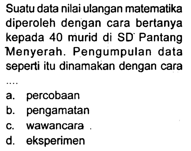 Suatu data nilai ulangan matematika diperoleh dengan cara bertanya kepada 40 murid di SD Pantang Menyerah. Pengumpulan data seperti itu dinamakan dengan cara
a. percobaan
b. pengamatan
c. wawancara
d. eksperimen