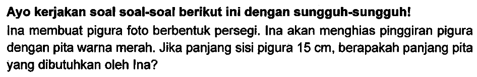 Ayo kerjakan soal soal-soal berikut ini dengan sungguh-sungguh! Ina membuat pigura foto berbentuk persegi. Ina akan menghias pinggiran pigura dengan pita warna merah. Jika panjang sisi pigura  15 cm , berapakah panjang pita yang dibutuhkan oleh Ina?