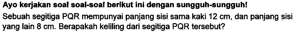 Ayo kerjakan soal soal-soal berikut ini dengan sungguh-sungguh! Sebuah segitiga PQR mempunyai panjang sisi sama. kaki  12 cm , dan panjang sisi yang lain  8 cm . Berapakah keliling dari segitiga PQR tersebut?