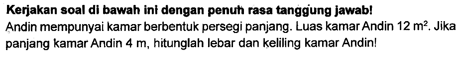 Kerjakan soal di bawah ini dengan penuh rasa tanggung jawab! Andin mempunyai kamar berbentuk persegi panjang. Luas kamar Andin  12 m^(2) . Jika panjang kamar Andin  4 m , hitunglah lebar dan keliling kamar Andin!