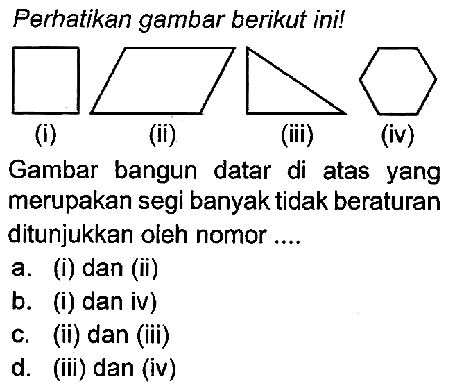 Perhatikan gambar berikut ini!
(i)
(ii)
(iii)
(iv)
Gambar bangun datar di atas yang merupakan segi banyak tidak beraturan ditunjukkan oleh nomor ....
a. (i) dan (ii)
b. (i) dan iv)
c. (ii) dan (iii)
d. (iii) dan (iv)