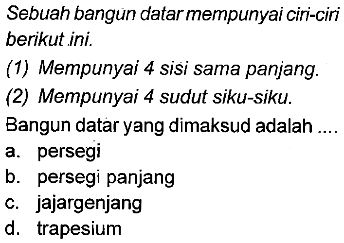 Sebuah bangun datarmempunyai ciri-ciri berikut ini.
(1) Mempunyai 4 sisi sama panjang.
(2) Mempunyai 4 sudut siku-siku.
Bangun datar yang dimaksud adalah .
a. persegi
b. persegi panjang
c. jajargenjang
d. trapesium