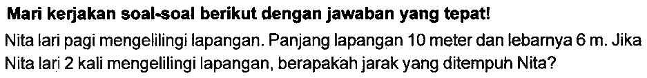 Mari kerjakan soal-soal berikut dengan jawaban yang tepat!
Nita lari pagi mengelilingi lapangan. Panjang lapangan 10 meter dan lebarnya  6 m . Jika Nita lari 2 kali mengelilingi lapangan, berapakah jarak yang ditempuh Nita?