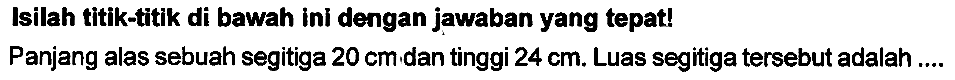 Isilah titik-titik di bawah ini dengan jawaban yang tepat!
Panjang alas sebuah segitiga  20 cm , dan tinggi  24 cm . Luas segitiga tersebut adalah ...