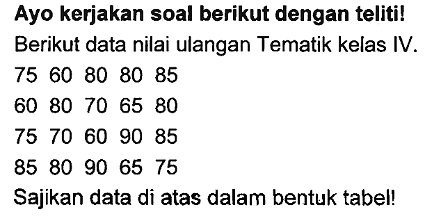 Ayo kerjakan soal berikut dengan teliti!
Berikut data nilai ulangan Tematik kelas IV.
 75  60  80  80  85 
 60  80  70  65  80 
 75  70  60  90  85 
 85  80  90  65  75 
Sajikan data di atas dalam bentuk tabel!