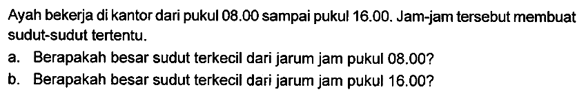 Ayah bekerja di kantor dari pukul  08.00  sampai pukul 16.00. Jam-jam tersebut membuat sudut-sudut tertentu.
a. Berapakah besar sudut terkecil dari jarum jam pukul 08.00?
b. Berapakah besar sudut terkecil dari jarum jam pukul 16.00?