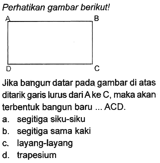 Perhatikan gambar berikut!
Jika bangun datar pada gambar di atas ditarik garis lurus dari A ke C, maka akan terbentuk bangun baru ... ACD.
a. segitiga siku-siku
b. segitiga sama kaki
c. layang-layang
d. trapesium