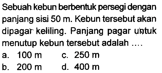 Sebuah kebun berbentuk persegi dengan panjang sisi  50 m . Kebun tersebut akan dipagar keliling. Panjang pagar untuk menutup kebun tersebut adalah ....
a.  100 m 
c.  250 m 
b.  200 m 
d.  400 m 