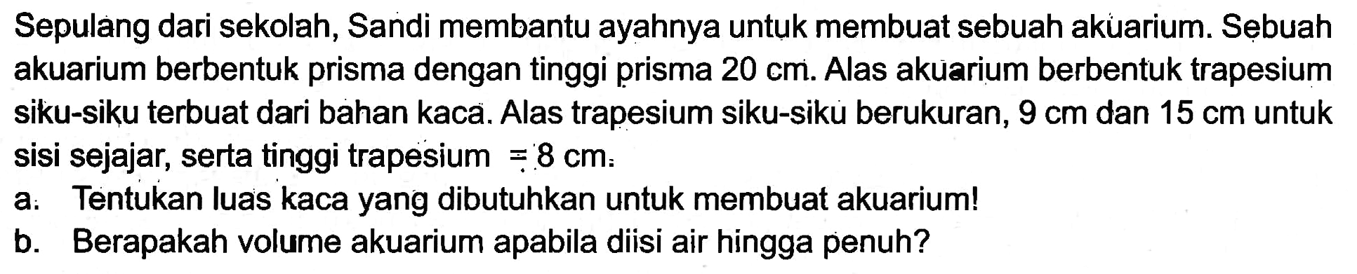 Sepulang dari sekolah, Sandi membantu ayahnya untuk membuat sebuah akuarium. Sebuah akuarium berbentuk prisma dengan tinggi prisma  20 cm . Alas akuarium berbentuk trapesium siku-siku terbuat dari bahan kaca. Alas trapesium siku-siku berukuran,  9 cm  dan  15 cm  untuk sisi sejajar, serta tinggi trapesium  =8 cm  :
a. Tentukan luas kaca yang dibutuhkan untuk membuat akuarium!
b. Berapakah volume akuarium apabila diisi air hingga penuh?