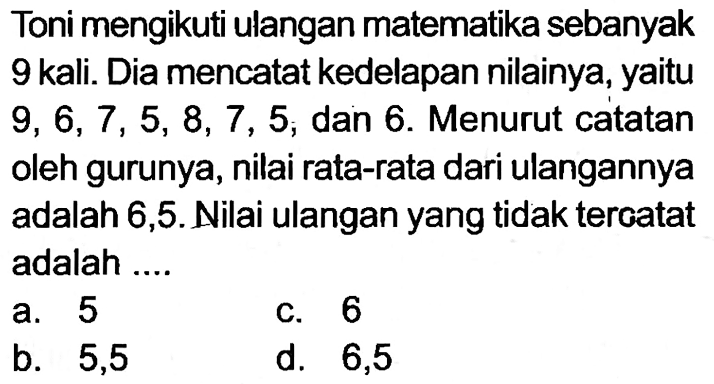 Toni mengikuti ulangan matematika sebanyak 9 kali. Dia mencatat kedelapan nilainya, yaitu  9,6,7,5,8,7,5 ; dan 6 . Menurut catatan oleh gurunya, nilai rata-rata dari ulangannya adalah 6,5 . Nilai ulangan yang tidak tercatat adalah ....
a. 5
c. 6
b. 5,5
d. 6,5