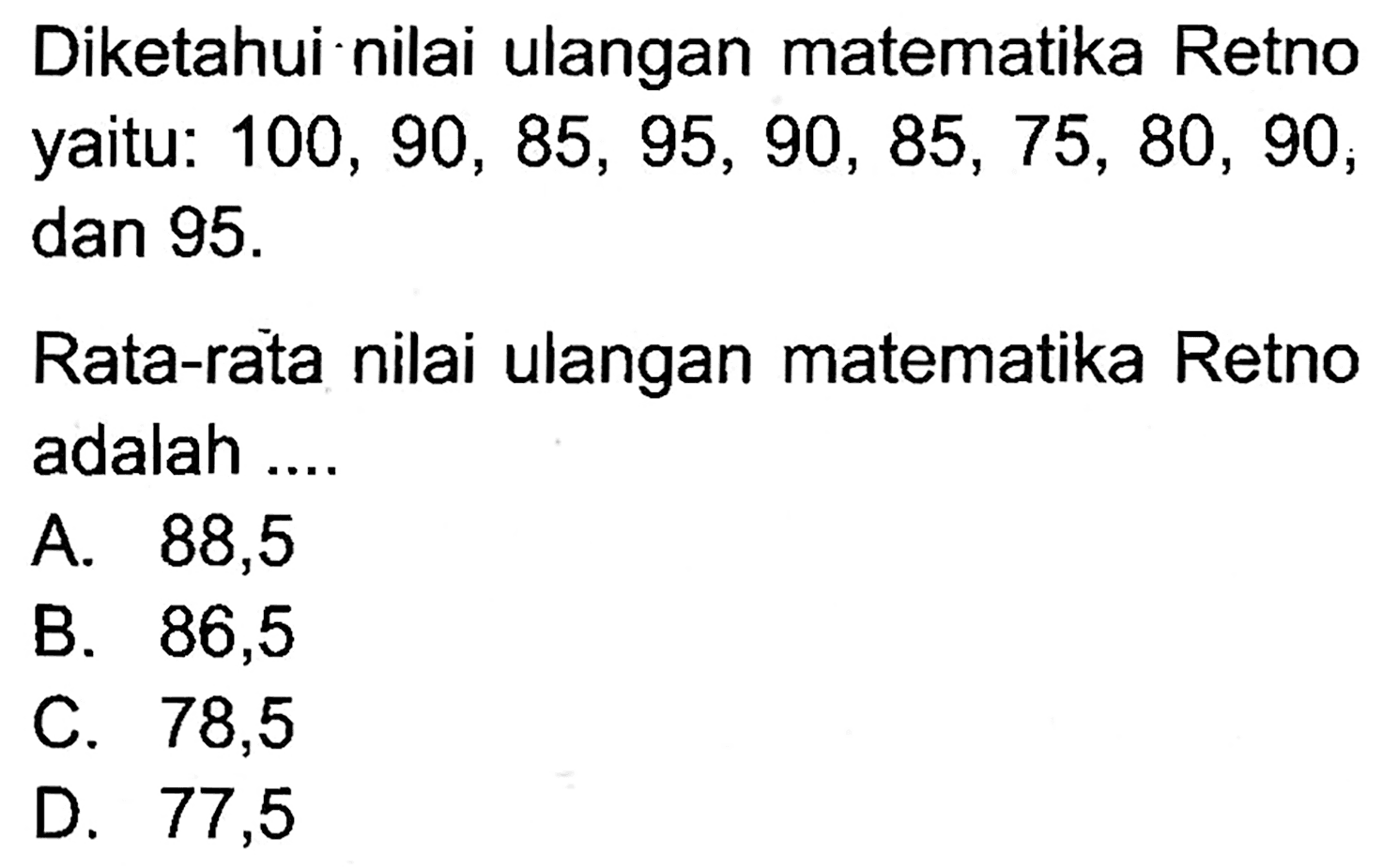 Diketahui nilai ulangan matematika Retno yaitu:  100,90,85,95,90,85,75,80,90 , dan  95 . 

Rata-rata nilai ulangan matematika Retno adalah ....
A. 88,5
B. 86,5
C. 78,5
D. 77,5