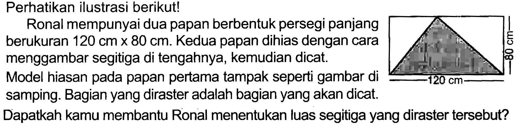 Perhatikan ilustrasi berikut!
Ronal mempunyai dua papan berbentuk persegi panjang berukuran  120 cm x 80 cm . Kedua papan dihias dengan cara menggambar segitiga di tengahnya, kemudian dicat.
Model hiasan pada papan pertama tampak seperti gambar di samping. Bagian yang diraster adalah bagian yang akan dicat.
Dapatkah kamu membantu Ronal menentukan luas segitiga yang diraster tersebut?