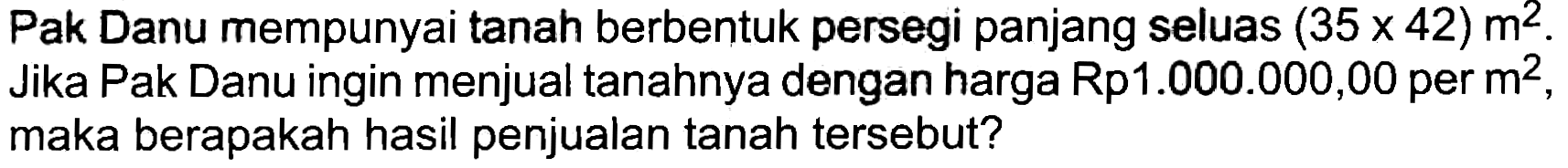 Pak Danu mempunyai tanah berbentuk persegi panjang seluas  (35 x 42) m^(2) . Jika Pak Danu ingin menjual tanahnya dengan harga Rp1.000.000,00 per  m^(2) , maka berapakah hasil penjualan tanah tersebut?