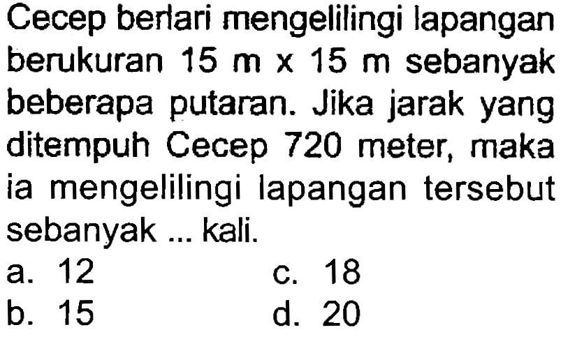 Cecep berlari mengelilingi lapangan berukuran  15 m x 15 m  sebanyak beberapa putaran. Jika jarak yang ditempuh Cecep 720 meter, maka ia mengelilingi lapangan tersebut sebanyak ... kali.
a. 12
c. 18
b. 15
d. 20