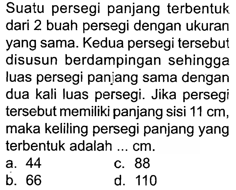 Suatu persegi panjang terbentuk dari 2 buah persegi dengan ukuran yang sama. Kedua persegi tersebut disusun berdampingan sehingga luas persegi paniang sama dengan dua kali luas persegi. Jika persegi tersebut memiliki panjang sisi  11 cm , maka keliling persegi panjang yang terbentuk adalah ...  cm .
a. 44
c. 88
b. 66
d. 110