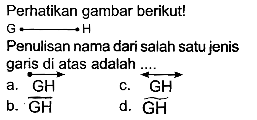 Perhatikan gambar berikut!
 G longleftright-> H 
Penulisan nama dari salah satu jenis garis di atas adalah
a.  overright->{GH) 
c.  stackrel{GH) 
b.  {GH) 
d.  widehat{GH) 