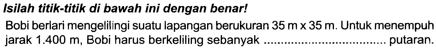 Isilah titik-titik di bawah ini dengan benar!
Bobi berlari mengelilingi suatu lapangan berukuran  35 m x 35 m . Untuk menempuh jarak  1.400 m , Bobi harus berkeliling sebanyak putaran.