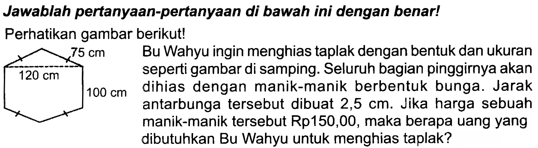 Jawablah pertanyaan-pertanyaan di bawah ini dengan benar!
Perhatikan gambar berikut!
 x   Bu Wahyu ingin menghias taplak dengan bentuk dan ukuran
 120 cm   seperti gambar di samping. Seluruh bagian pinggirnya akan
 100 cm  dihias dengan manik-manik berbentuk bunga. Jarak antarbunga tersebut dibuat  2,5 cm . Jika harga sebuah manik-manik tersebut Rp150,00, maka berapa uang yang dibutuhkan Bu Wahyu untuk menghias taplak?