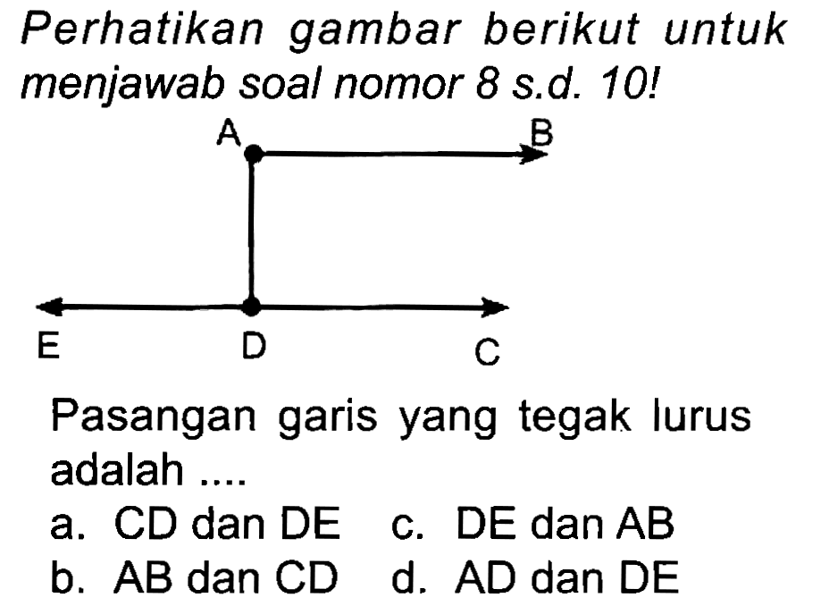 Perhatikan gambar berikut untuk menjawab soal nomor 8 s.d. 10 !
Pasangan garis yang tegak lurus adalah ....
a. CD dan DE
c.  D E  dan  A B 
b.  A B  dan  C D 
d.  A D  dan  D E 