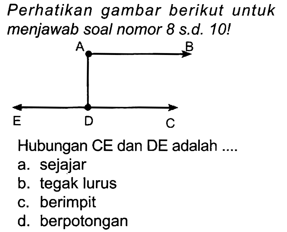 Perhatikan gambar berikut untuk menjawab soal nomor 8 s.d. 10 !
Hubungan CE dan DE adalah ....
a. sejajar
b. tegak lurus
c. berimpit
d. berpotongan