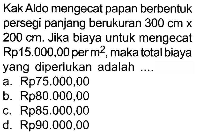 Kak Aldo mengecat papan berbentuk persegi panjang berukuran  300 cm x   200 cm . Jika biaya untuk mengecat Rp15.000,00 per  m^(2) , maka total biaya yang diperlukan adalah  ... . 
a.  Rp 75.000,00 
b.  Rp 80.000,00 
c.  Rp 85.000,00 
d.  Rp 90 . 000,00 