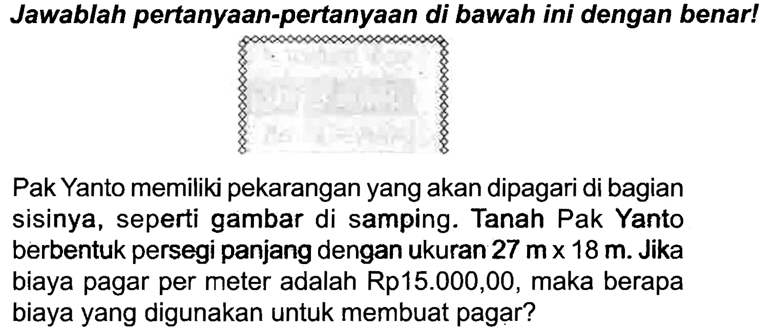 Jawablah pertanyaan-pertanyaan di bawah ini dengan benar!
Pak Yanto memiliki pekarangan yang akan dipagari di bagian sisinya, seperti gambar di samping. Tanah Pak Yanto berbentuk persegi panjang dengan ukuran  27 m x 18 m . Jika biaya pagar per meter adalah Rp15.000,00, maka berapa biaya yang digunakan untuk membuat pagar?