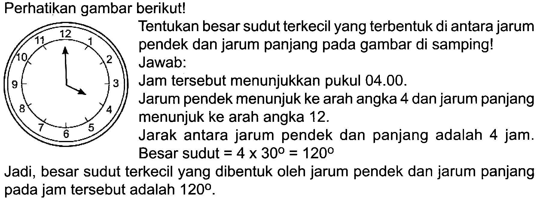 Perhatikan gambar berikut!
Tentukan besar sudut terkecil yang terbentuk di antara jarum pendek dan jarum panjang pada gambar di samping!
2 Jawab:
Jam tersebut menunjukkan pukul 04.00.
Jarum pendek menunjuk ke arah angka 4 dan jarum panjang menunjuk ke arah angka  12 . 
Jarak antara jarum pendek dan panjang adalah 4 jam. Besar sudut  =4 x 30=120 
Jadi, besar sudut terkecil yang dibentuk oleh jarum pendek dan jarum panjang pada jam tersebut adalah  120 .