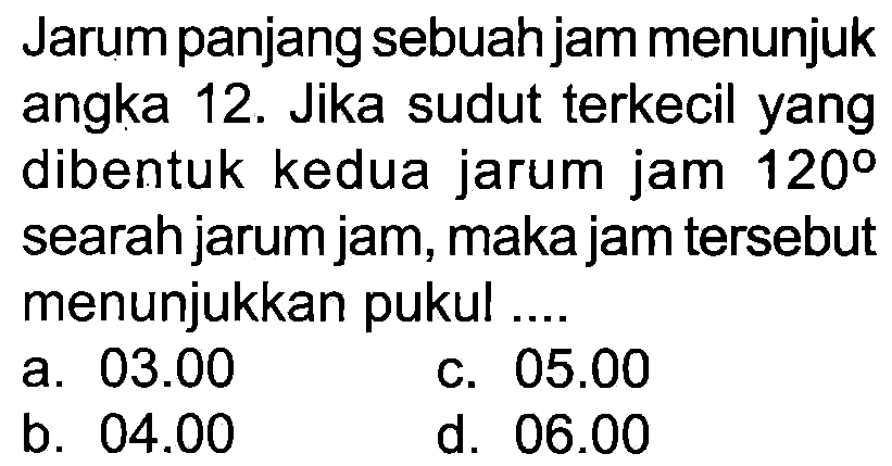 Jarum panjang sebuah jam menunjuk angka 12. Jika sudut terkecil yang dibentuk kedua jarum jam 120° searah jarum jam, maka jam tersebut menunjukkan pukul .
a.  03.00 
c.  05.00 
b.  04.00 
d.  06.00 