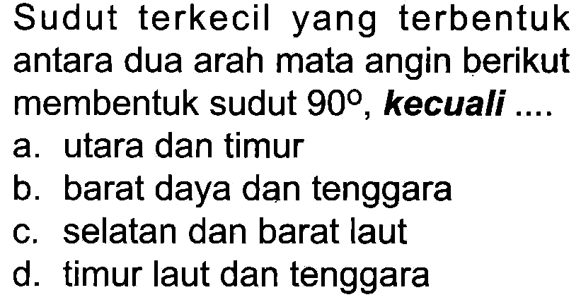 Sudut terkecil yang terbentuk antara dua arah mata angin berikut membentuk sudut 90°, kecuali ....
a. utara dan timur
b. barat daya dan tenggara
c. selatan dan barat laut
d. timur laut dan tenggara