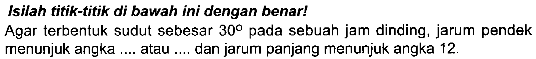 Isilah titik-titik di bawah ini dengan benar!
Agar terbentuk sudut sebesar  30  pada sebuah jam dinding, jarum pendek menunjuk angka .... atau .... dan jarum panjang menunjuk angka  12 . 