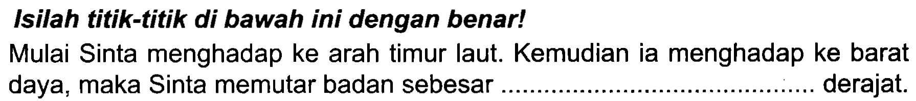 Isilah titik-titik di bawah ini dengan benar!
Mulai Sinta menghadap ke arah timur laut. Kemudian ia menghadap ke barat daya, maka Sinta memutar badan sebesar.........................................derajat