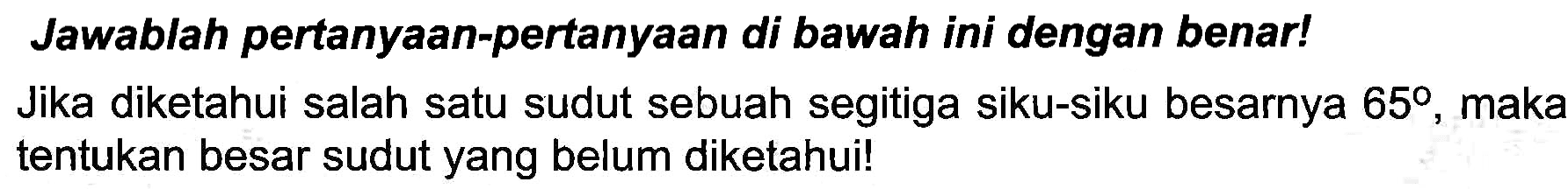 Jawablah pertanyaan-pertanyaan di bawah ini dengan benar!
Jika diketahui salah satu sudut sebuah segitiga siku-siku besarnya  65 , maka tentukan besar sudut yang belum diketahui!