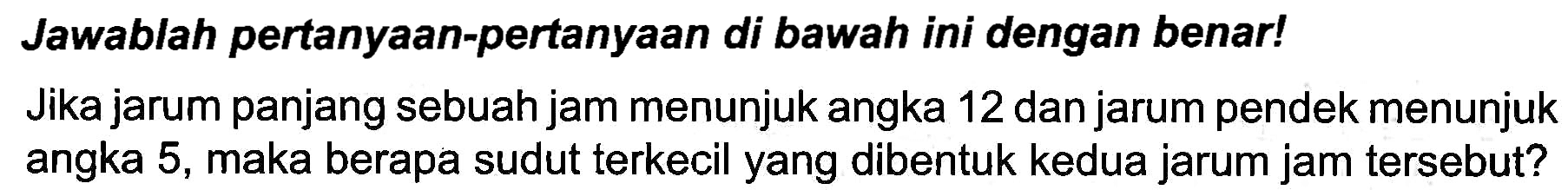 Jawablah pertanyaan-pertanyaan di bawah ini dengan benar!
Jika jarum panjang sebuah jam menunjuk angka 12 dan jarum pendek menunjuk angka 5 , maka berapa sudut terkecil yang dibentuk kedua jarum jam tersebut?