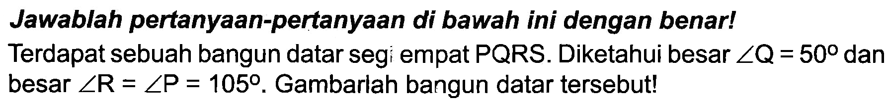 Jawablah pertanyaan-pertanyaan di bawah ini dengan benar! Terdapat sebuah bangun datar segi empat  P Q R S . Diketahui besar  sudut Q=50  dan besar  sudut R=sudut P=105 . Gambarlah bangun datar tersebut!