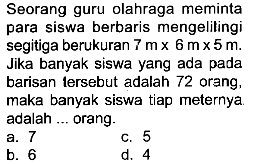 Seorang guru olahraga meminta para siswa berbaris mengelilingi segitiga berukuran  7 m x 6 m x 5 m . Jika banyak siswa yang ada pada barisan tersebut adalah 72 orang, maka banyak siswa tiap meternya adalah ... orang.
a. 7
c. 5
b. 6
d. 4