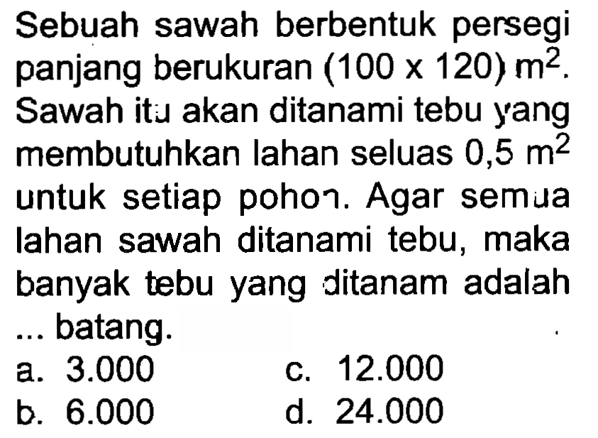 Sebuah sawah berbentuk persegi panjang berukuran  (100 x 120) m^(2) . Sawah itı akan ditanami tebu yang membutuhkan lahan seluas  0,5 m^(2)  untuk setiap pohoา. Agar semua lahan sawah ditanami tebu, maka banyak tebu yang ditanam adalah ... batang.
a.  3.000 
c.  12.000 
b.  6.000 
d.  24.000 