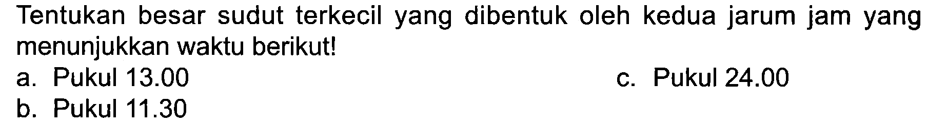 Tentukan besar sudut terkecil yang dibentuk oleh kedua jarum jam yang menunjukkan waktu berikut!
a. Pukul  13.00 
c. Pukul  24.00 
b. Pukul  11.30 