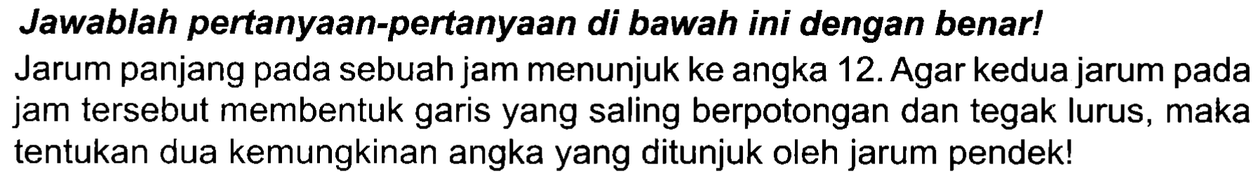 Jawablah pertanyaan-pertanyaan di bawah ini dengan benar! Jarum panjang pada sebuah jam menunjuk ke angka 12. Agar kedua jarum pada jam tersebut membentuk garis yang saling berpotongan dan tegak lurus, maka tentukan dua kemungkinan angka yang ditunjuk oleh jarum pendek!