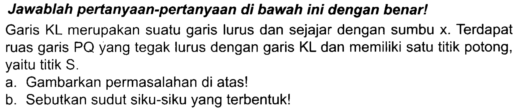 Jawablah pertanyaan-pertanyaan di bawah ini dengan benar!
Garis  K L  merupakan suatu garis lurus dan sejajar dengan sumbu  x . Terdapat ruas garis  P Q  yang tegak lurus dengan garis  KL  dan memiliki satu titik potong, yaitu titik S.
a. Gambarkan permasalahan di atas!
b. Sebutkan sudut siku-siku yang terbentuk!