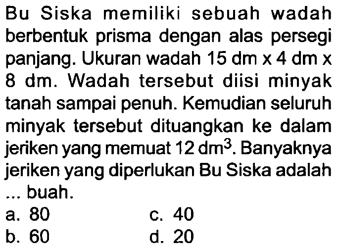 Bu Siska memiliki sebuah wadah berbentuk prisma dengan alas persegi panjang. Ukuran wadah  15 dm x 4 dm x   8 dm . Wadah tersebut diisi minyak tanah sampai penuh. Kemudian seluruh minyak tersebut dituangkan ke dalam jeriken yang memuat  12 dm^(3) . Banyaknya jeriken yang diperlukan Bu Siska adalah ... buah.
a. 80
C. 40
b. 60
d. 20