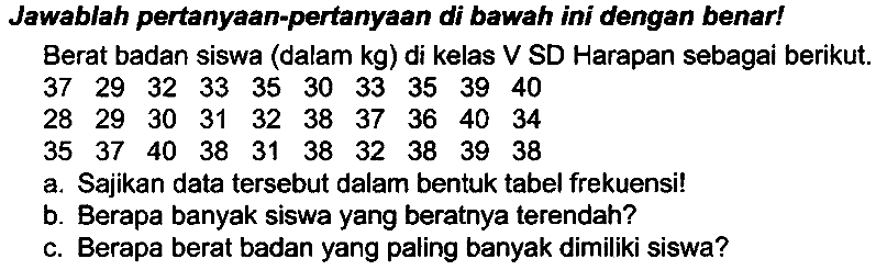 Jawablah pertanyaan-pertanyaan di bawah ini dengan benar!
Berat badan siswa (dalam  kg  ) di kelas V SD Harapan sebagai berikut.
 37  29  32  33  35  30  33  35  39  40 
 28  29  30  31  32  38  37  36  40  34 
 35  37  40  38  31  38  32  38  39  38 
a. Sajikan data tersebut dalam bentuk tabel frekuensi!
b. Berapa banyak siswa yang beratnya terendah?
c. Berapa berat badan yang paling banyak dimiliki siswa?