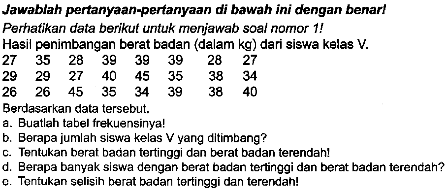 Jawablah pertanyaan-pertanyaan di bawah ini dengan benar! Perhatikan data berikut untuk menjawab soal nomor 1 !
Hasil penimbangan berat badan (dalam  kg  ) dari siswa kelas  V .
 27  35  28  39  39  39  28  27  29  29  27  40  45  35  38  34  26  26  45  35  34  39  38  40 
Berdasarkan data tersebut,
a. Buatlah tabel frekuensinya!
b. Berapa jumlah siswa kelas  V  yang ditimbang?
c. Tentukan berat badan tertinggi dan berat badan terendah!
d. Berapa banyak siswa dengan berat badan tertinggi dan berat badan terendah?
e. Tentukan selisih berat badan tertinggi dan terendah!