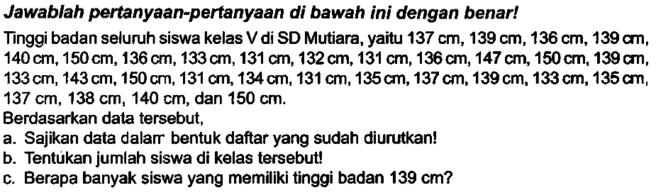 Jawablah pertanyaan-pertanyaan di bawah ini dengan benar!
Tinggi badan seluruh siswa kelas V di SD Mutiara, yaitu  137 cm, 139 cm, 136 cm, 139 cm ,  140 cm, 150 cm, 136 cm, 133 cm, 131 cm, 132 cm, 131 cm, 136 cm, 147 cm, 150 cm, 139 cm ,  133 cm, 143 cm, 150 cm, 131 cm, 134 cm, 131 cm, 135 cm, 137 cm, 139 cm, 133 cm, 135 cm ,  137 cm, 138 cm, 140 cm , dan  150 cm .
Berdasarkan data tersebut,
a. Sajikan data dalarr bentuk daftar yang sudah diurutkan!
b. Tentukan jumlah siswa di kelas tersebut!
c. Berapa banyak siswa yang memiliki tinggi badan  139 cm  ?