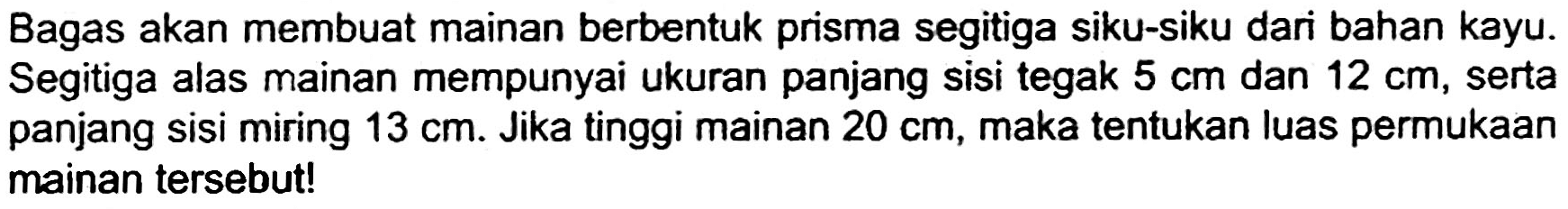 Bagas akan membuat mainan berbentuk prisma segitiga siku-siku dari bahan kayu. Segitiga alas mainan mempunyai ukuran panjang sisi tegak  5 cm  dan  12 cm , serta panjang sisi miring  13 cm . Jika tinggi mainan  20 cm , maka tentukan luas permukaan mainan tersebut!