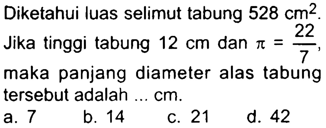 Diketahui luas selimut tabung  528 cm^(2) . Jika tinggi tabung  12 cm  dan  pi=(22)/(7) , maka panjang diameter alas tabung tersebut adalah ... cm.
a. 7
b. 14
c. 21
d. 42