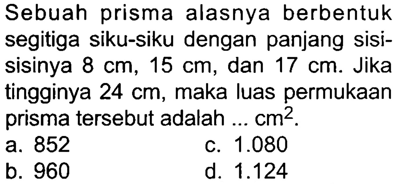 Sebuah prisma alasnya berbentuk segitiga siku-siku dengan panjang sisisisinya  8 cm, 15 cm , dan  17 cm . Jika tingginya  24 cm , maka luas permukaan prisma tersebut adalah ...  cm^(2) .
a. 852
c.  1.080 
b. 960
d.  1.124 